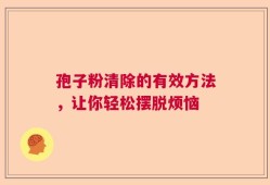 孢子粉清除的有效方法，让你轻松摆脱烦恼