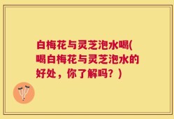 白梅花与灵芝泡水喝(喝白梅花与灵芝泡水的好处，你了解吗？)