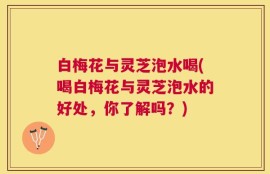 白梅花与灵芝泡水喝(喝白梅花与灵芝泡水的好处，你了解吗？)