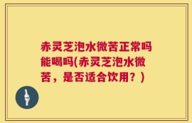 赤灵芝泡水微苦正常吗能喝吗(赤灵芝泡水微苦，是否适合饮用？)
