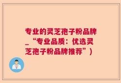 专业的灵芝孢子粉品牌_“专业品质：优选灵芝孢子粉品牌推荐”)