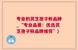 专业的灵芝孢子粉品牌_“专业品质：优选灵芝孢子粉品牌推荐”)