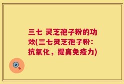三七 灵芝孢子粉的功效(三七灵芝孢子粉：抗氧化，提高免疫力)