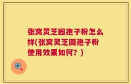 张窝灵芝园孢子粉怎么样(张窝灵芝园孢子粉使用效果如何？)