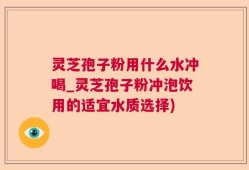 灵芝孢子粉用什么水冲喝_灵芝孢子粉冲泡饮用的适宜水质选择)