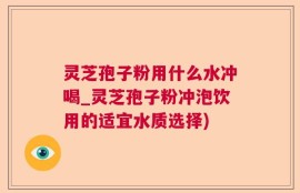 灵芝孢子粉用什么水冲喝_灵芝孢子粉冲泡饮用的适宜水质选择)