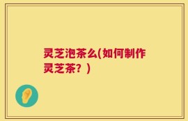 灵芝泡茶么(如何制作灵芝茶？)