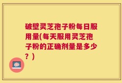 破壁灵芝孢子粉每日服用量(每天服用灵芝孢子粉的正确剂量是多少？)