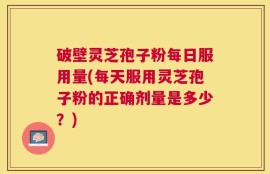 破壁灵芝孢子粉每日服用量(每天服用灵芝孢子粉的正确剂量是多少？)