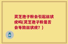 灵芝孢子粉会引起丝状疣吗(灵芝孢子粉是否会导致丝状疣？)