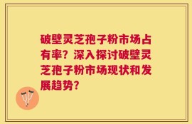 破壁灵芝孢子粉市场占有率？深入探讨破壁灵芝孢子粉市场现状和发展趋势？