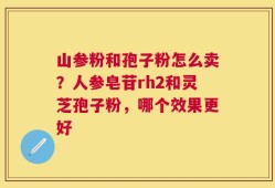 山参粉和孢子粉怎么卖？人参皂苷rh2和灵芝孢子粉，哪个效果更好