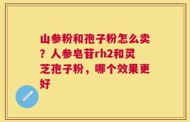 山参粉和孢子粉怎么卖？人参皂苷rh2和灵芝孢子粉，哪个效果更好