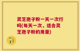 灵芝孢子粉一天一次行吗(每天一次，适合灵芝孢子粉的用量)