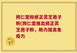 同仁堂和修正灵芝孢子粉(同仁堂推出修正灵芝孢子粉，助力提高免疫力