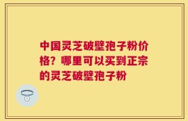 中国灵芝破壁孢子粉价格？哪里可以买到正宗的灵芝破壁孢子粉