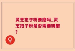 灵芝孢子粉要磨吗_灵芝孢子粉是否需要研磨？
