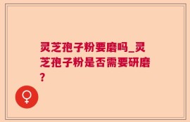 灵芝孢子粉要磨吗_灵芝孢子粉是否需要研磨？