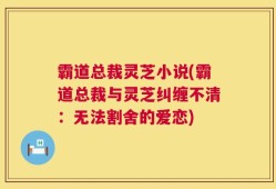 霸道总裁灵芝小说(霸道总裁与灵芝纠缠不清：无法割舍的爱恋)