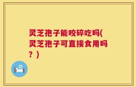 灵芝孢子能咬碎吃吗(灵芝孢子可直接食用吗？)