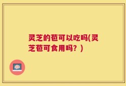 灵芝的苞可以吃吗(灵芝苞可食用吗？)