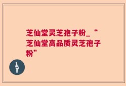 芝仙堂灵芝孢子粉_“芝仙堂高品质灵芝孢子粉”