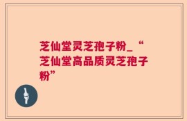 芝仙堂灵芝孢子粉_“芝仙堂高品质灵芝孢子粉”