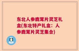 东北人参鹿茸片灵芝礼盒(东北特产礼盒：人参鹿茸片灵芝集合)