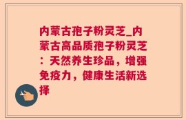 内蒙古孢子粉灵芝_内蒙古高品质孢子粉灵芝：天然养生珍品，增强免疫力，健康生活新选择