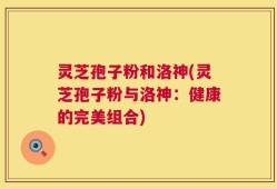 灵芝孢子粉和洛神(灵芝孢子粉与洛神：健康的完美组合)