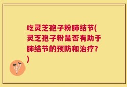 吃灵芝孢子粉肺结节(灵芝孢子粉是否有助于肺结节的预防和治疗？)