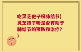 吃灵芝孢子粉肺结节(灵芝孢子粉是否有助于肺结节的预防和治疗？)