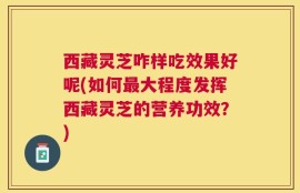 西藏灵芝咋样吃效果好呢(如何最大程度发挥西藏灵芝的营养功效？)