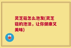 灵芝菇怎么泡发(灵芝菇的泡法，让你健康又美味)