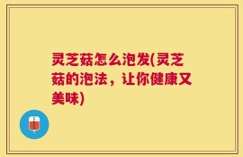 灵芝菇怎么泡发(灵芝菇的泡法，让你健康又美味)