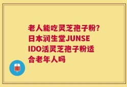 老人能吃灵芝孢子粉？日本润生堂JUNSEIDO活灵芝孢子粉适合老年人吗