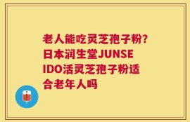 老人能吃灵芝孢子粉？日本润生堂JUNSEIDO活灵芝孢子粉适合老年人吗