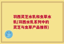羽西灵芝水乳和虫草水乳(羽西水乳系列中的灵芝与虫草产品推荐)