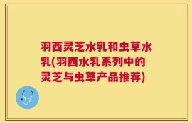 羽西灵芝水乳和虫草水乳(羽西水乳系列中的灵芝与虫草产品推荐)
