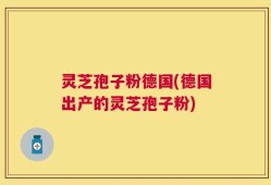 灵芝孢子粉德国(德国出产的灵芝孢子粉)