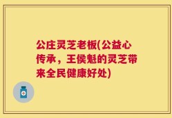 公庄灵芝老板(公益心传承，王侯魁的灵芝带来全民健康好处)