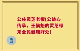 公庄灵芝老板(公益心传承，王侯魁的灵芝带来全民健康好处)