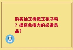 购买仙芝楼灵芝孢子粉？提高免疫力的必备良品？