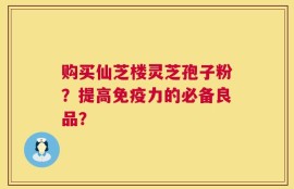 购买仙芝楼灵芝孢子粉？提高免疫力的必备良品？