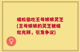 蜈蚣偷吃王母娘娘灵芝(王母娘娘的灵芝被蜈蚣光顾，引发争议)