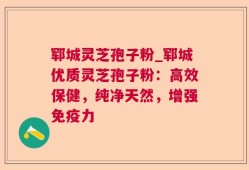 郓城灵芝孢子粉_郓城优质灵芝孢子粉：高效保健，纯净天然，增强免疫力