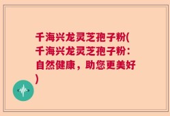 千海兴龙灵芝孢子粉(千海兴龙灵芝孢子粉：自然健康，助您更美好)