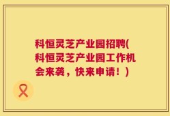 科恒灵芝产业园招聘(科恒灵芝产业园工作机会来袭，快来申请！)