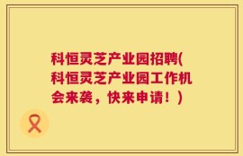 科恒灵芝产业园招聘(科恒灵芝产业园工作机会来袭，快来申请！)