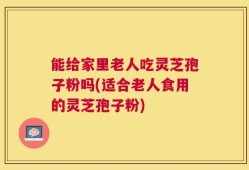 能给家里老人吃灵芝孢子粉吗(适合老人食用的灵芝孢子粉)